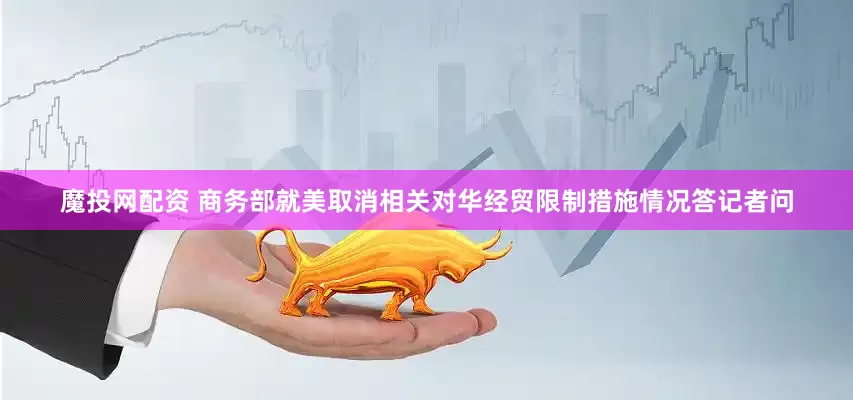 魔投网配资 商务部就美取消相关对华经贸限制措施情况答记者问