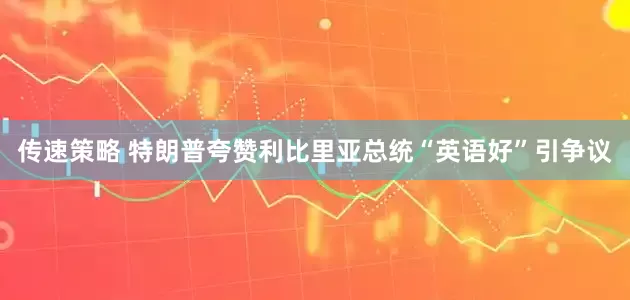 传速策略 特朗普夸赞利比里亚总统“英语好”引争议