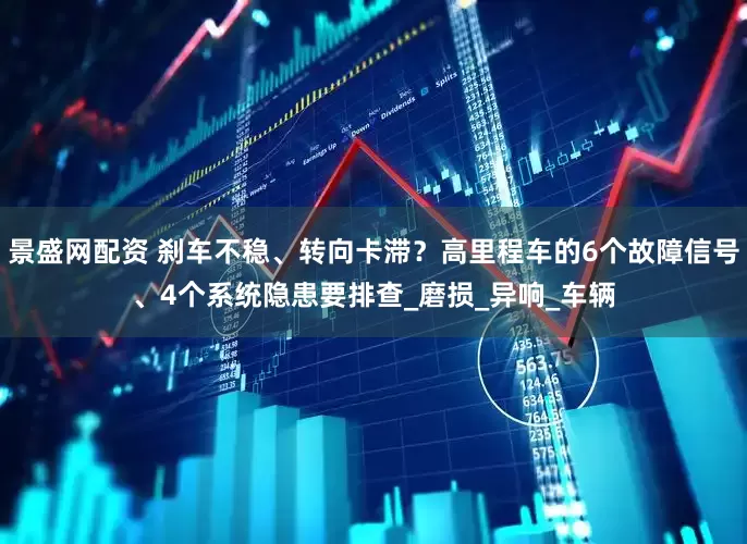 景盛网配资 刹车不稳、转向卡滞？高里程车的6个故障信号、4个系统隐患要排查_磨损_异响_车辆