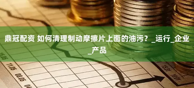 鼎冠配资 如何清理制动摩擦片上面的油污？_运行_企业_产品
