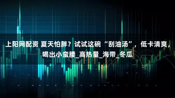 上阳网配资 夏天怕胖？试试这碗 “刮油汤”，低卡清爽，喝出小蛮腰_高热量_海带_冬瓜