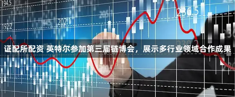 证配所配资 英特尔参加第三届链博会，展示多行业领域合作成果