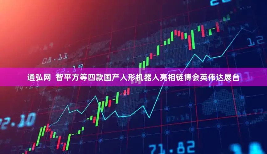 通弘网  智平方等四款国产人形机器人亮相链博会英伟达展台