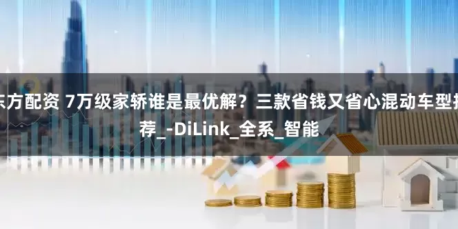 东方配资 7万级家轿谁是最优解？三款省钱又省心混动车型推荐_-DiLink_全系_智能