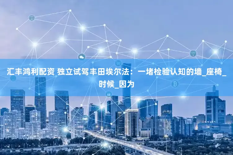 汇丰鸿利配资 独立试驾丰田埃尔法：一堵检验认知的墙_座椅_时候_因为
