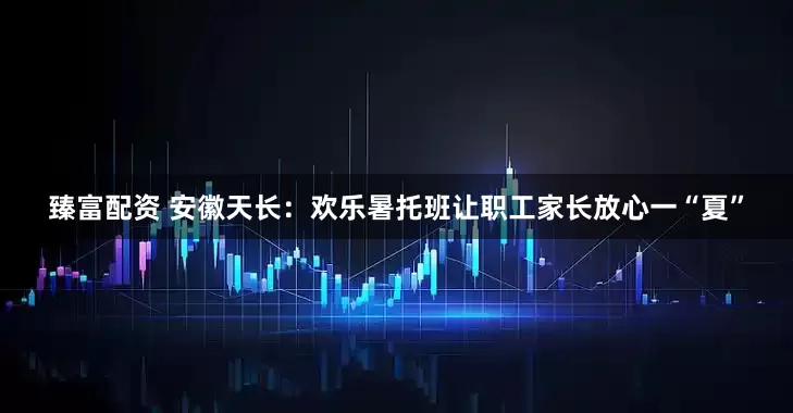 臻富配资 安徽天长：欢乐暑托班让职工家长放心一“夏”