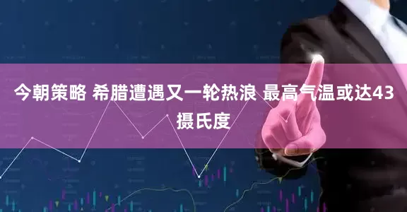 今朝策略 希腊遭遇又一轮热浪 最高气温或达43摄氏度