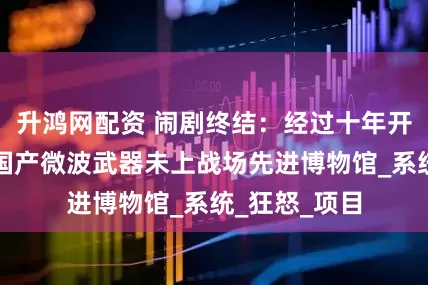 升鸿网配资 闹剧终结：经过十年开发，俄罗斯国产微波武器未上战场先进博物馆_系统_狂怒_项目