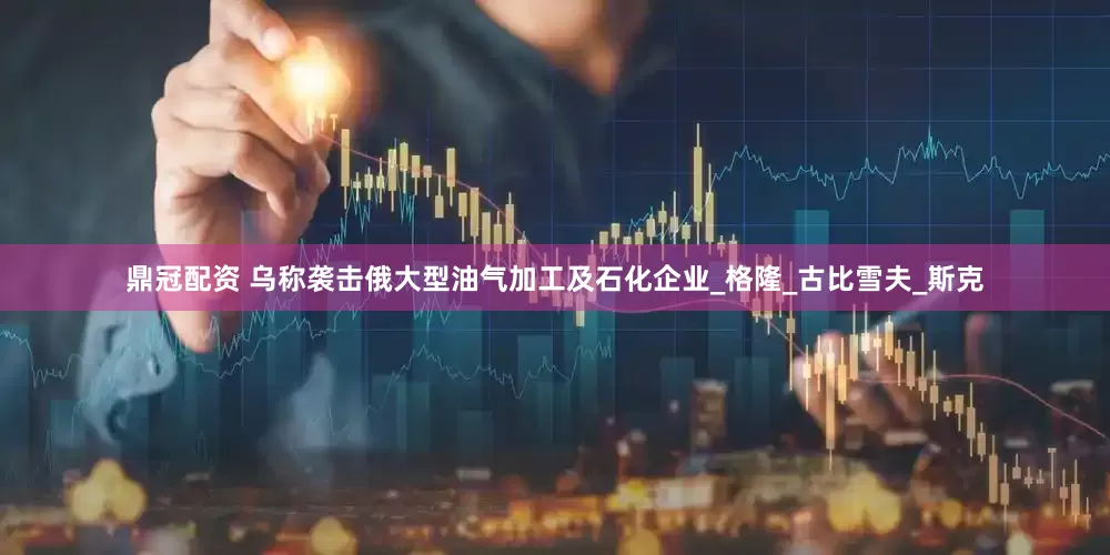 鼎冠配资 乌称袭击俄大型油气加工及石化企业_格隆_古比雪夫_斯克