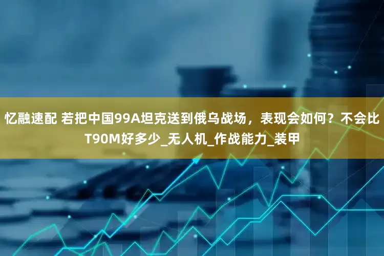 忆融速配 若把中国99A坦克送到俄乌战场，表现会如何？不会比T90M好多少_无人机_作战能力_装甲