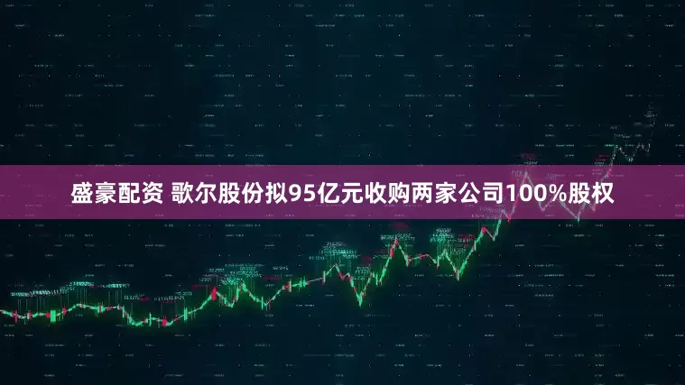 盛豪配资 歌尔股份拟95亿元收购两家公司100%股权
