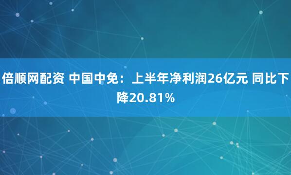 倍顺网配资 中国中免：上半年净利润26亿元 同比下降20.81%