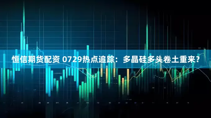 恒信期货配资 0729热点追踪：多晶硅多头卷土重来？