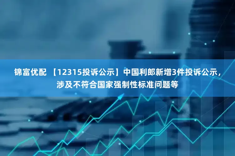 锦富优配 【12315投诉公示】中国利郎新增3件投诉公示，涉及不符合国家强制性标准问题等