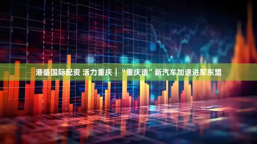 港盛国际配资 活力重庆｜“重庆造”新汽车加速进军东盟
