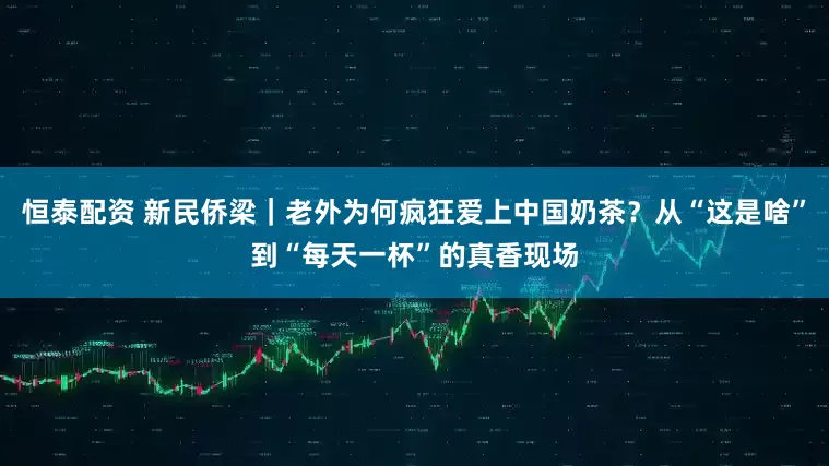 恒泰配资 新民侨梁｜老外为何疯狂爱上中国奶茶？从“这是啥”到“每天一杯”的真香现场