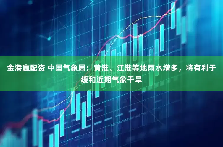 金港赢配资 中国气象局：黄淮、江淮等地雨水增多，将有利于缓和近期气象干旱