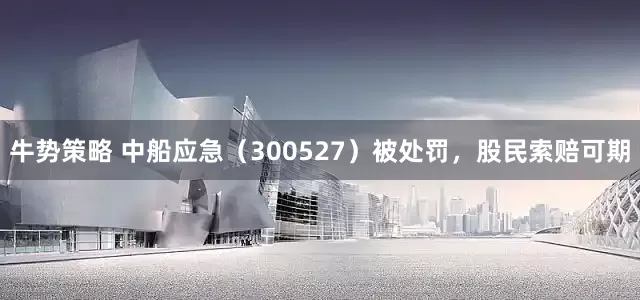 牛势策略 中船应急（300527）被处罚，股民索赔可期