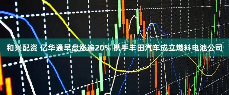和兴配资 亿华通早盘涨逾20% 携手丰田汽车成立燃料电池公司