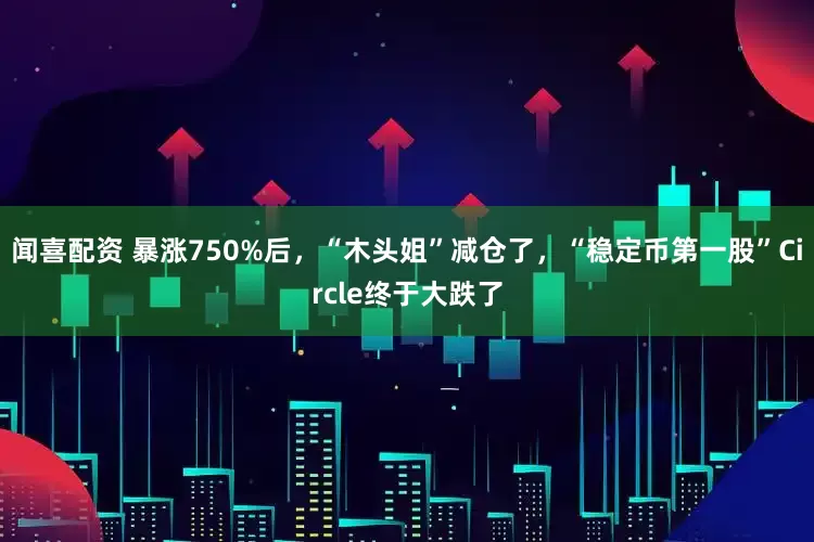 闻喜配资 暴涨750%后，“木头姐”减仓了，“稳定币第一股”Circle终于大跌了