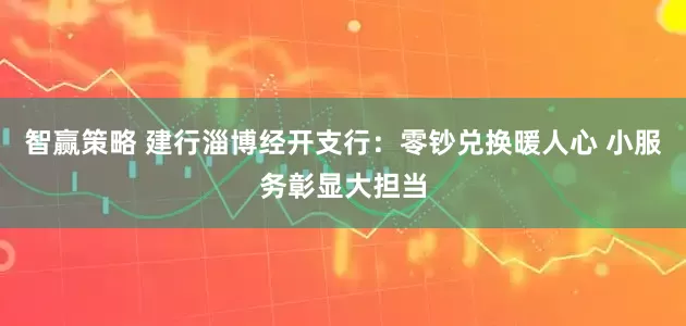 智赢策略 建行淄博经开支行：零钞兑换暖人心 小服务彰显大担当