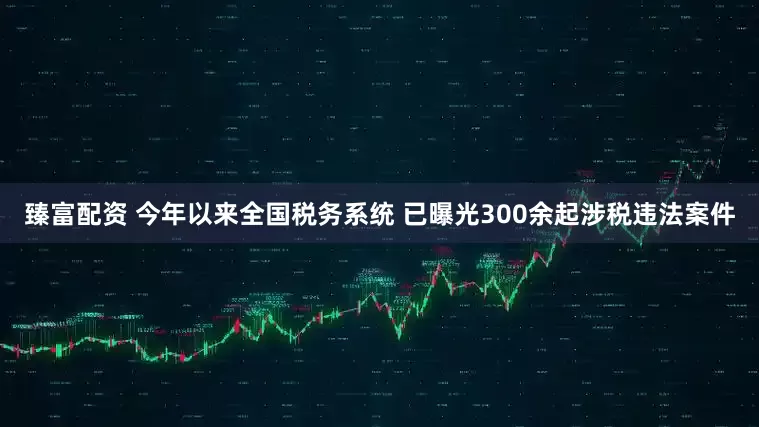 臻富配资 今年以来全国税务系统 已曝光300余起涉税违法案件