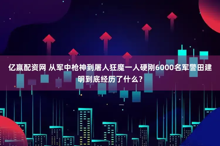 亿赢配资网 从军中枪神到屠人狂魔一人硬刚6000名军警田建明到底经历了什么？