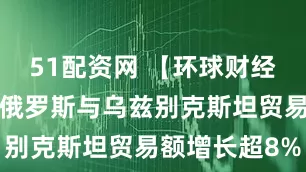 51配资网 【环球财经】前9个月俄罗斯与乌兹别克斯坦贸易额增长超8%