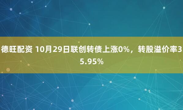 德旺配资 10月29日联创转债上涨0%，转股溢价率35.95%
