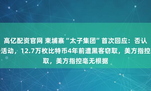 高亿配资官网 柬埔寨“太子集团”首次回应：否认从事非法活动，12.7万枚比特币4年前遭黑客窃取，美方指控毫无根据