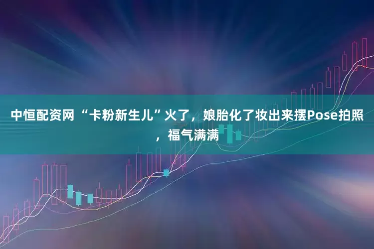 中恒配资网 “卡粉新生儿”火了，娘胎化了妆出来摆Pose拍照，福气满满