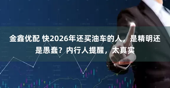金鑫优配 快2026年还买油车的人，是精明还是愚蠢？内行人提醒，太真实