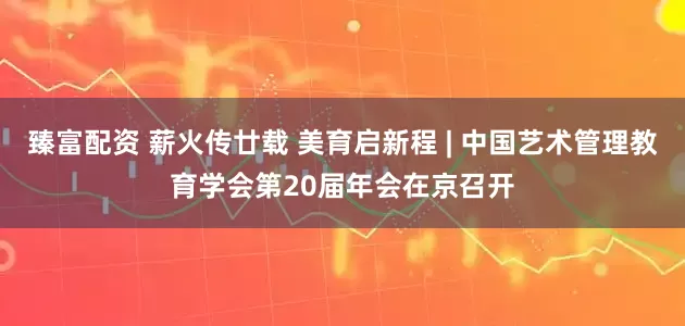 臻富配资 薪火传廿载 美育启新程 | 中国艺术管理教育学会第20届年会在京召开