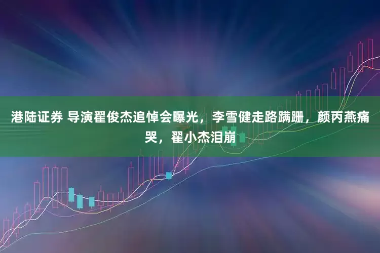 港陆证券 导演翟俊杰追悼会曝光，李雪健走路蹒跚，颜丙燕痛哭，翟小杰泪崩