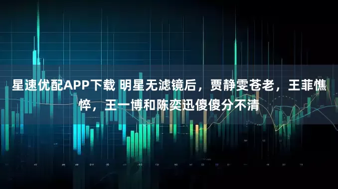 星速优配APP下载 明星无滤镜后，贾静雯苍老，王菲憔悴，王一博和陈奕迅傻傻分不清