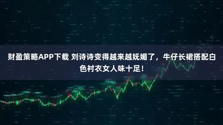 财盈策略APP下载 刘诗诗变得越来越妩媚了，牛仔长裙搭配白色衬衣女人味十足！