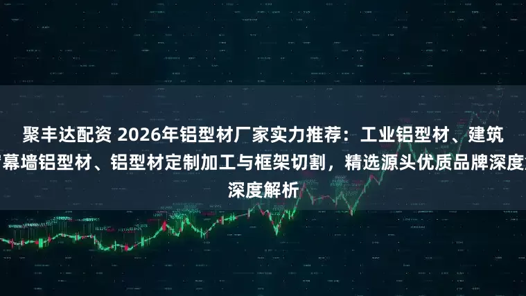 聚丰达配资 2026年铝型材厂家实力推荐：工业铝型材、建筑门窗幕墙铝型材、铝型材定制加工与框架切割，精选源头优质品牌深度解析