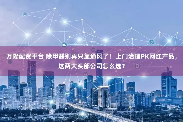 万隆配资平台 除甲醛别再只靠通风了！上门治理PK网红产品，这两大头部公司怎么选？