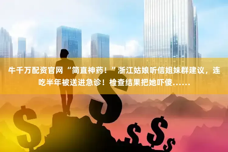 牛千万配资官网 “简直神药！”浙江姑娘听信姐妹群建议，连吃半年被送进急诊！检查结果把她吓傻……