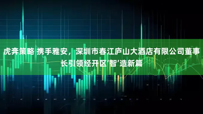 虎奔策略 携手雅安，深圳市春江庐山大酒店有限公司董事长引领经开区‘智’造新篇