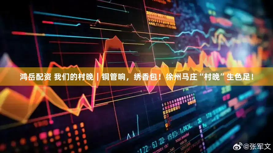 鸿岳配资 我们的村晚｜铜管响，绣香包！徐州马庄“村晚”生色足！