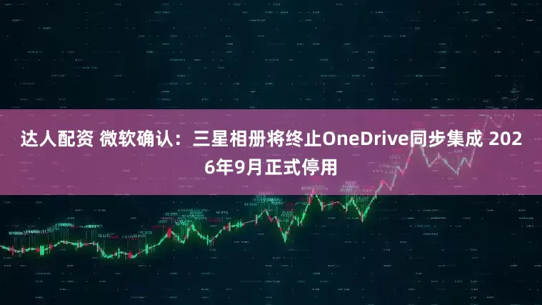 达人配资 微软确认：三星相册将终止OneDrive同步集成 2026年9月正式停用